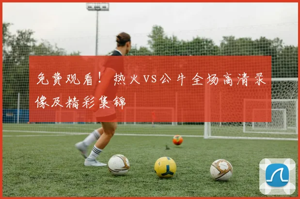 免费观看！热火vs公牛全场高清录像及精彩集锦