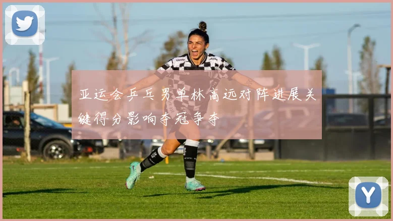 亚运会乒乓男单林高远对阵进展关键得分影响夺冠争夺