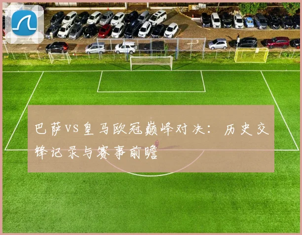 巴萨vs皇马欧冠巅峰对决：历史交锋记录与赛事前瞻