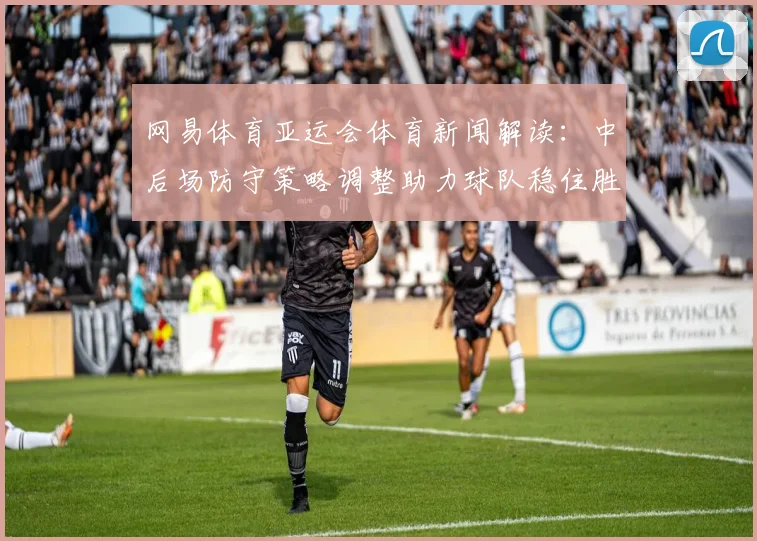 网易体育亚运会体育新闻解读：中后场防守策略调整助力球队稳住胜势
