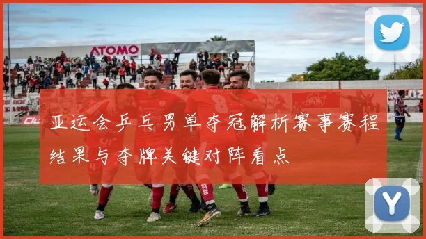 亚运会乒乓男单夺冠解析赛事赛程结果与夺牌关键对阵看点