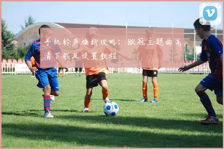 手机铃声焕新攻略：欧冠主题曲高清下载及设置教程