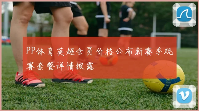 PP体育英超会员价格公布新赛季观赛套餐详情披露