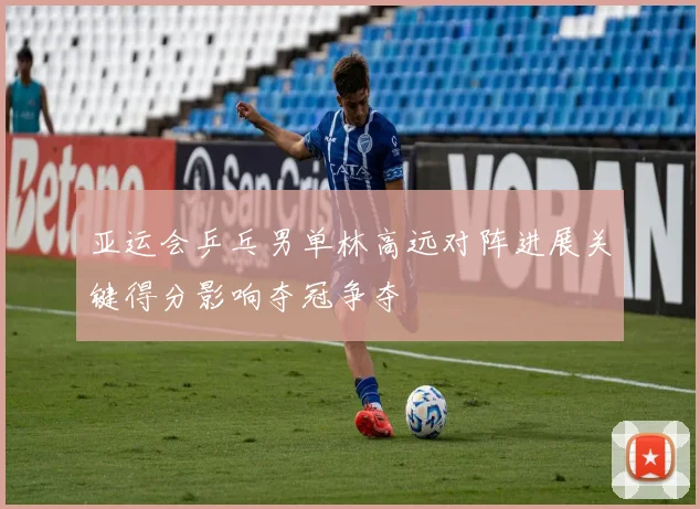 亚运会乒乓男单林高远对阵进展关键得分影响夺冠争夺